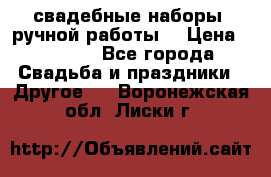 свадебные наборы (ручной работы) › Цена ­ 1 200 - Все города Свадьба и праздники » Другое   . Воронежская обл.,Лиски г.